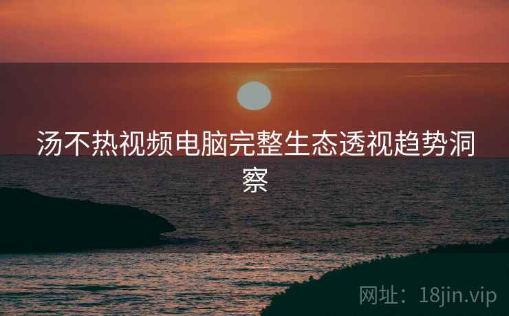 汤不热视频电脑完整生态透视趋势洞察
