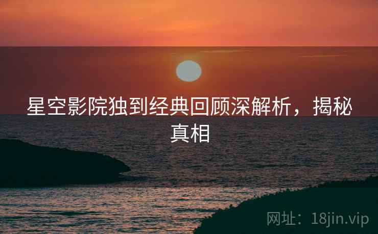 星空影院独到经典回顾深解析，揭秘真相