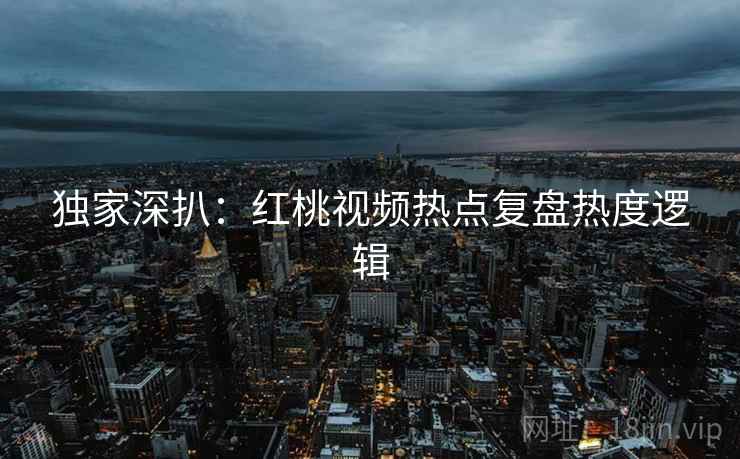 独家深扒：红桃视频热点复盘热度逻辑